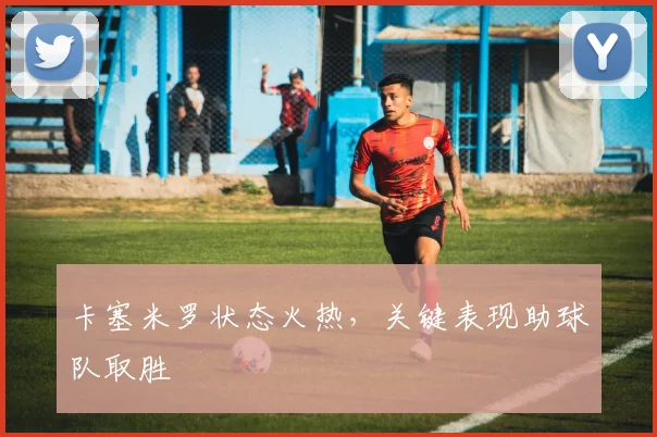 卡塞米罗状态火热，关键表现助球队取胜