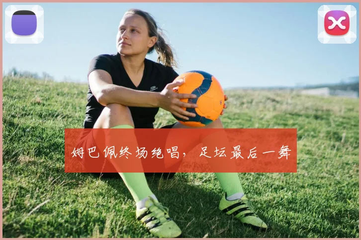 姆巴佩终场绝唱，足坛最后一舞