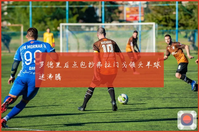 罗德里后点包抄弗拉门戈领头羊球迷沸腾