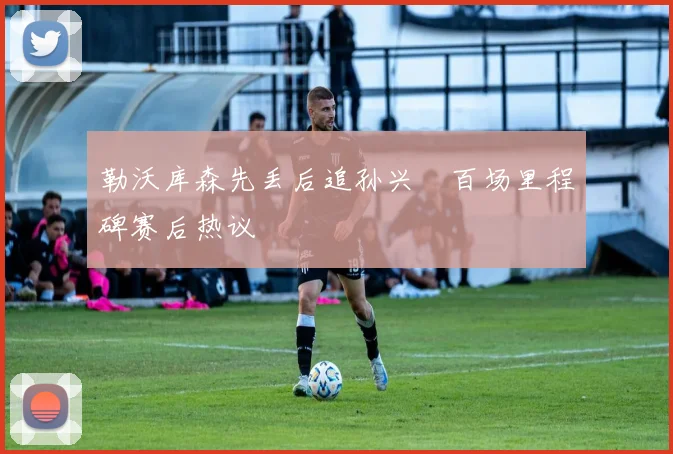 勒沃库森先丢后追孙兴慜百场里程碑赛后热议