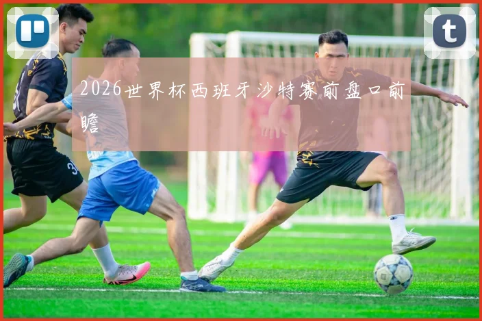 2026世界杯西班牙沙特赛前盘口前瞻