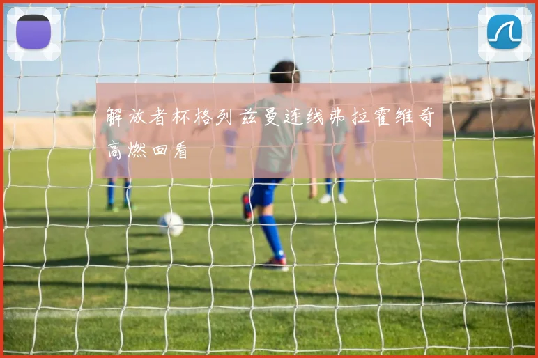 解放者杯格列兹曼连线弗拉霍维奇高燃回看
