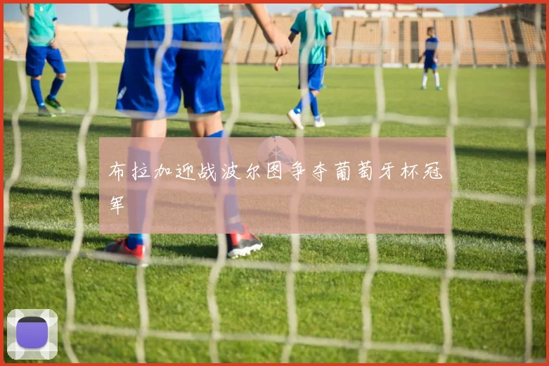 布拉加迎战波尔图争夺葡萄牙杯冠军
