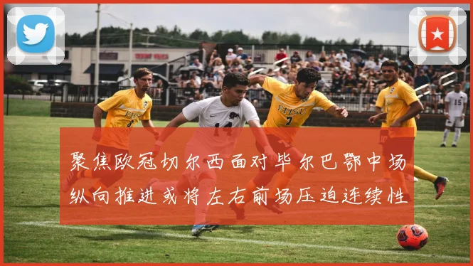 聚焦欧冠切尔西面对毕尔巴鄂中场纵向推进或将左右前场压迫连续性