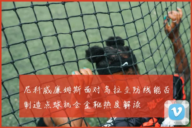 尼科威廉姆斯面对乌拉圭防线能否制造点球机会金靴热度解读