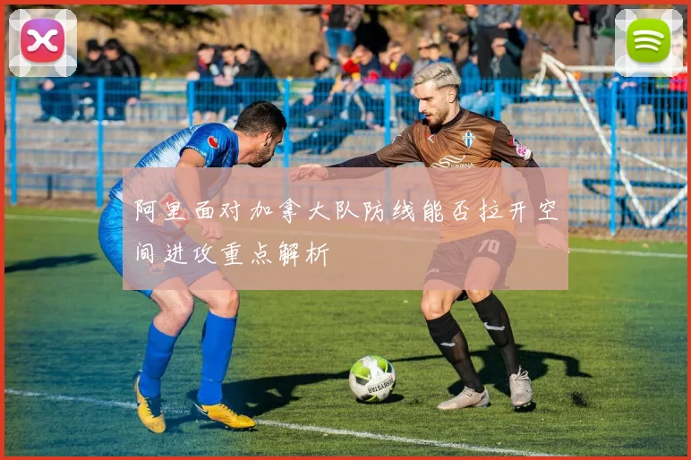 阿里面对加拿大队防线能否拉开空间进攻重点解析