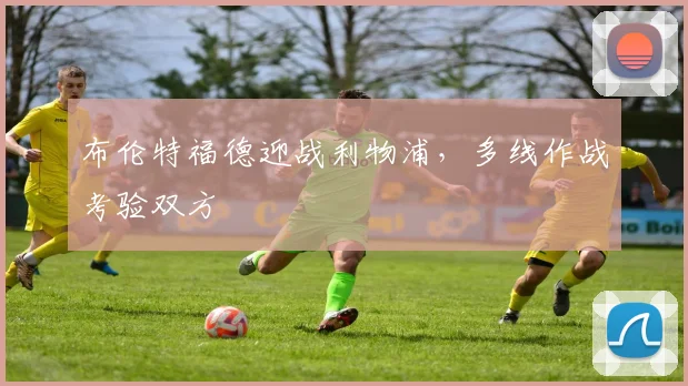 布伦特福德迎战利物浦，多线作战考验双方