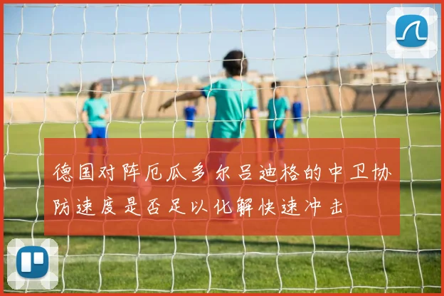 德国对阵厄瓜多尔吕迪格的中卫协防速度是否足以化解快速冲击