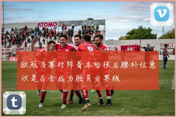 欧冠马赛对阵哥本哈根后腰补位意识是否会成为胜负分界线