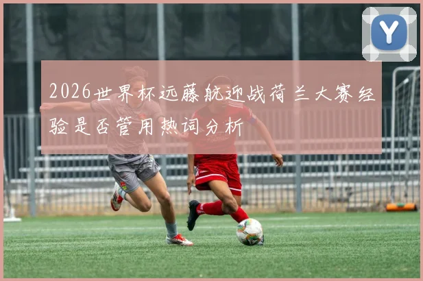 2026世界杯远藤航迎战荷兰大赛经验是否管用热词分析