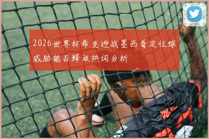 2026世界杯希克迎战墨西哥定位球威胁能否释放热词分析