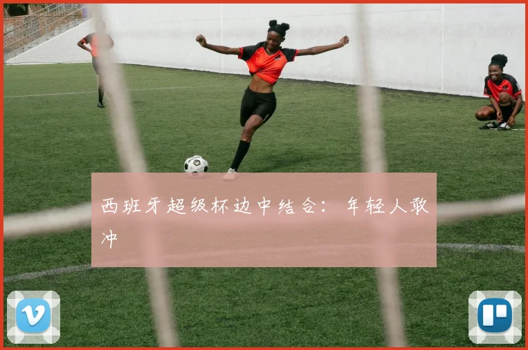 西班牙超级杯边中结合：年轻人敢冲