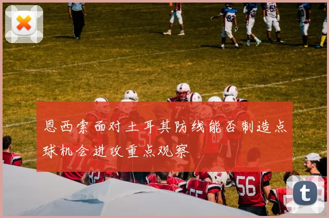 恩西索面对土耳其防线能否制造点球机会进攻重点观察
