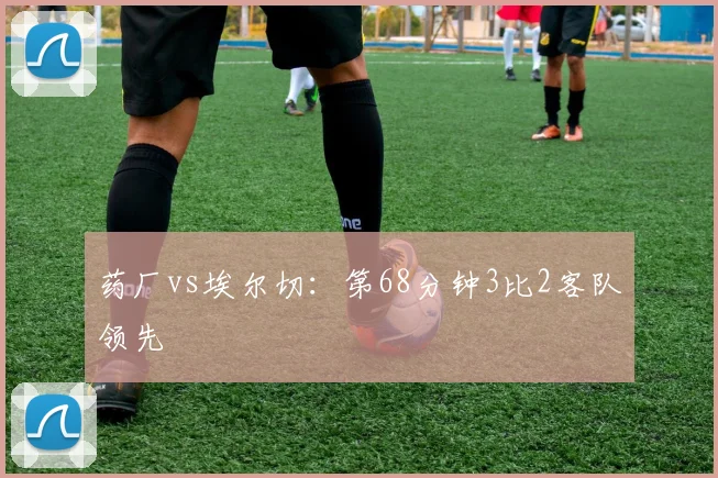 药厂vs埃尔切：第68分钟3比2客队领先