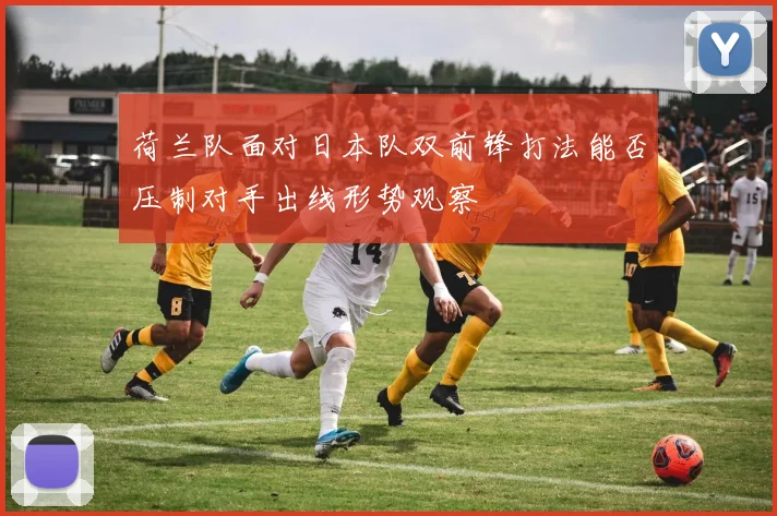 荷兰队面对日本队双前锋打法能否压制对手出线形势观察