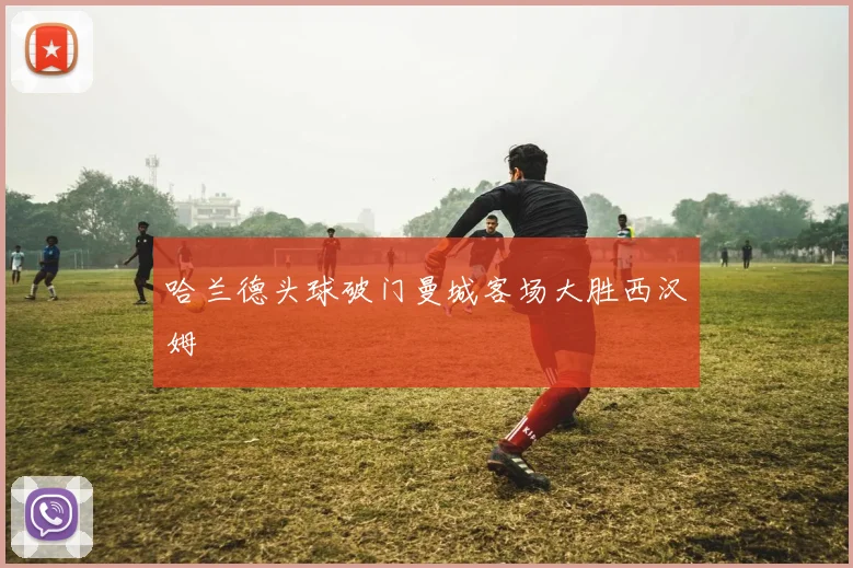 哈兰德头球破门曼城客场大胜西汉姆