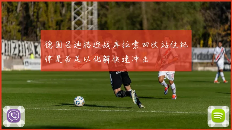 德国吕迪格迎战库拉索回收站位纪律是否足以化解快速冲击