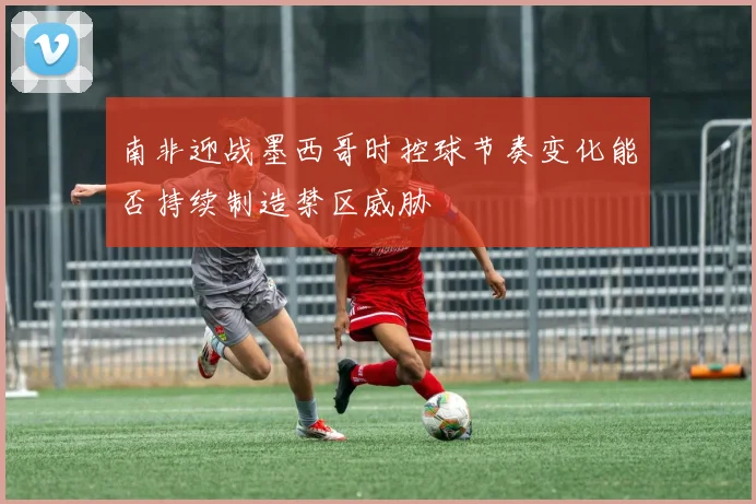 南非迎战墨西哥时控球节奏变化能否持续制造禁区威胁