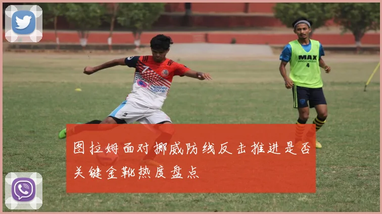 图拉姆面对挪威防线反击推进是否关键金靴热度盘点