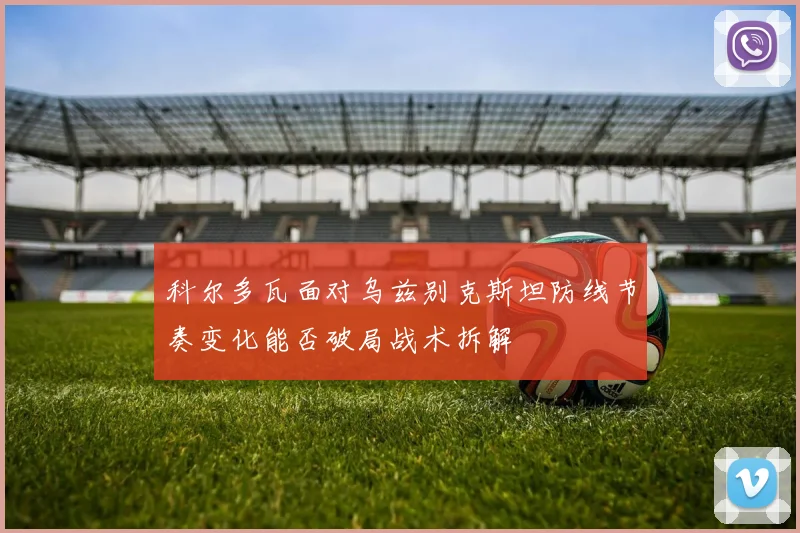 科尔多瓦面对乌兹别克斯坦防线节奏变化能否破局战术拆解