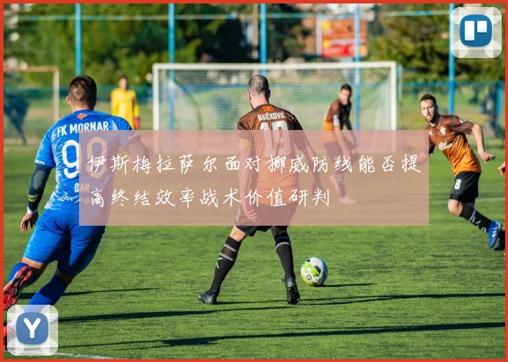 伊斯梅拉萨尔面对挪威防线能否提高终结效率战术价值研判