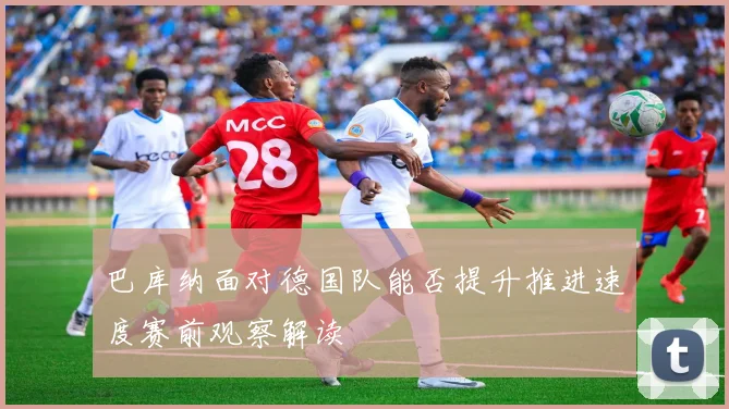 巴库纳面对德国队能否提升推进速度赛前观察解读