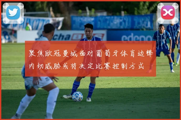 聚焦欧冠曼城面对葡萄牙体育边锋内切威胁或将决定比赛控制方式