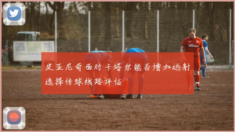 皮亚尼奇面对卡塔尔能否增加远射选择传球线路评估