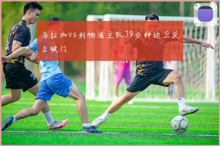 马拉加vs利物浦主队39分钟边卫反击破门
